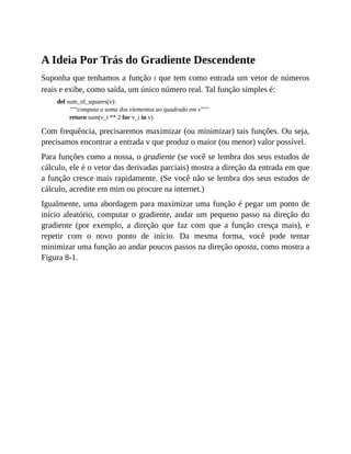 A Ideia Por Trás do Gradiente Descendente
Suponha que tenhamos a função f que tem como entrada um vetor de números
reais e exibe, como saída, um único número real. Tal função simples é:
def sum_of_squares(v):
"""computa a soma dos elementos ao quadrado em v"""
return sum(v_i ** 2 for v_i in v)
Com frequência, precisaremos maximizar (ou minimizar) tais funções. Ou seja,
precisamos encontrar a entrada v que produz o maior (ou menor) valor possível.
Para funções como a nossa, o gradiente (se você se lembra dos seus estudos de
cálculo, ele é o vetor das derivadas parciais) mostra a direção da entrada em que
a função cresce mais rapidamente. (Se você não se lembra dos seus estudos de
cálculo, acredite em mim ou procure na internet.)
Igualmente, uma abordagem para maximizar uma função é pegar um ponto de
início aleatório, computar o gradiente, andar um pequeno passo na direção do
gradiente (por exemplo, a direção que faz com que a função cresça mais), e
repetir com o novo ponto de início. Da mesma forma, você pode tentar
minimizar uma função ao andar poucos passos na direção oposta, como mostra a
Figura 8-1.
 