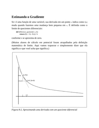 Estimando o Gradiente
Se f é uma função de uma variável, sua derivada em um ponto x indica como f(x)
muda quando fazemos uma mudança bem pequena em x. É definida como o
limite de quocientes diferenciais:
def difference_quotient(f, x, h):
return (f(x + h) - f(x)) / h
conforme h se aproxima de zero.
(Muitos alunos de cálculo em potencial foram atrapalhados pela definição
matemática de limite. Aqui vamos trapacear e simplesmente dizer que ela
significa o que você acha que significa.)
Figura 8-2. Aproximando uma derivada com um quociente diferencial
 