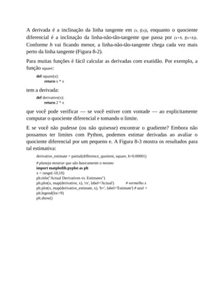 A derivada é a inclinação da linha tangente em (x, f(x)), enquanto o quociente
diferencial é a inclinação da linha-não-tão-tangente que passa por (x+h, f(x+h)).
Conforme h vai ficando menor, a linha-não-tão-tangente chega cada vez mais
perto da linha tangente (Figura 8-2).
Para muitas funções é fácil calcular as derivadas com exatidão. Por exemplo, a
função square:
def square(x):
return x * x
tem a derivada:
def derivative(x):
return 2 * x
que você pode verificar — se você estiver com vontade — ao explicitamente
computar o quociente diferencial e tomando o limite.
E se você não pudesse (ou não quisesse) encontrar o gradiente? Embora não
possamos ter limites com Python, podemos estimar derivadas ao avaliar o
quociente diferencial por um pequeno e. A Figura 8-3 mostra os resultados para
tal estimativa:
derivative_estimate = partial(difference_quotient, square, h=0.00001)
# planeja mostrar que são basicamente o mesmo
import matplotlib.pyplot as plt
x = range(-10,10)
plt.title("Actual Derivatives vs. Estimates")
plt.plot(x, map(derivative, x), 'rx', label='Actual') # vermelho x
plt.plot(x, map(derivative_estimate, x), 'b+', label='Estimate') # azul +
plt.legend(loc=9)
plt.show()
 