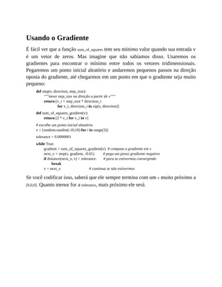 Usando o Gradiente
É fácil ver que a função sum_of_squares tem seu mínimo valor quando sua entrada v
é um vetor de zeros. Mas imagine que não sabíamos disso. Usaremos os
gradientes para encontrar o mínimo entre todos os vetores tridimensionais.
Pegaremos um ponto inicial aleatório e andaremos pequenos passos na direção
oposta do gradiente, até chegarmos em um ponto em que o gradiente seja muito
pequeno:
def step(v, direction, step_size):
"""move step_size na direção a partir de v"""
return [v_i + step_size * direction_i
for v_i, direction_i in zip(v, direction)]
def sum_of_squares_gradient(v):
return [2 * v_i for v_i in v]
# escolhe um ponto inicial aleatório
v = [random.randint(-10,10) for i in range(3)]
tolerance = 0.0000001
while True:
gradient = sum_of_squares_gradient(v) # computa o gradiente em v
next_v = step(v, gradient, -0.01) # pega um passo gradiente negativo
if distance(next_v, v) < tolerance: # para se estivermos convergindo
break
v = next_v # continua se não estivermos
Se você codificar isso, saberá que ele sempre termina com um v muito próximo a
[0,0,0]. Quanto menor for a tolerance, mais próximo ele será.
 