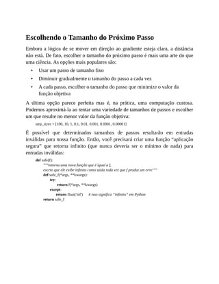 •
•
•
Escolhendo o Tamanho do Próximo Passo
Embora a lógica de se mover em direção ao gradiente esteja clara, a distância
não está. De fato, escolher o tamanho do próximo passo é mais uma arte do que
uma ciência. As opções mais populares são:
Usar um passo de tamanho fixo
Diminuir gradualmente o tamanho do passo a cada vez
A cada passo, escolher o tamanho do passo que minimize o valor da
função objetiva
A última opção parece perfeita mas é, na prática, uma computação custosa.
Podemos aproximá-la ao tentar uma variedade de tamanhos de passos e escolher
um que resulte no menor valor da função objetiva:
step_sizes = [100, 10, 1, 0.1, 0.01, 0.001, 0.0001, 0.00001]
É possível que determinados tamanhos de passos resultarão em entradas
inválidas para nossa função. Então, você precisará criar uma função “aplicação
segura” que retorna infinito (que nunca deveria ser o mínimo de nada) para
entradas inválidas:
def safe(f):
"""retorna uma nova função que é igual a f,
exceto que ele exibe infinito como saída toda vez que f produz um erro"""
def safe_f(*args, **kwargs):
try:
return f(*args, **kwargs)
except:
return float('inf') # isso significa “infinito” em Python
return safe_f
 