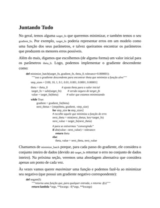 Juntando Tudo
No geral, temos alguma target_fn que queremos minimizar, e também temos o seu
gradient_fn. Por exemplo, target_fn poderia representar erros em um modelo como
uma função dos seus parâmetros, e talvez queiramos encontrar os parâmetros
que produzem os menores erros possíveis.
Além do mais, digamos que escolhemos (de alguma forma) um valor inicial para
os parâmetros theta_0. Logo, podemos implementar o gradiente descendente
como:
def minimize_batch(target_fn, gradient_fn, theta_0, tolerance=0.000001):
"""usa o gradiente descendente para encontrar theta que minimize a função alvo"""
step_sizes = [100, 10, 1, 0.1, 0.01, 0.001, 0.0001, 0.00001]
theta = theta_0 # ajusta theta para o valor inicial
target_fn = safe(target_fn) # versão segura de target_fn
value = target_fn(theta) # valor que estamos minimizando
while True:
gradient = gradient_fn(theta)
next_thetas = [step(theta, gradient, -step_size)
for step_size in step_sizes]
# escolhe aquele que minimiza a função de erro
next_theta = min(next_thetas, key=target_fn)
next_value = target_fn(next_theta)
# para se estivermos “convergindo”
if abs(value - next_value) < tolerance:
return theta
else:
theta, value = next_theta, next_value
Chamamos de minimize_batch porque, para cada passo do gradiente, ele considera o
conjunto inteiro de dados (devido ao target_fn retornar o erro no conjunto de dados
inteiro). Na próxima seção, veremos uma abordagem alternativa que considera
apenas um ponto de cada vez.
Às vezes vamos querer maximizar uma função e podemos fazê-la ao minimizar
seu negativo (que possui um gradiente negativo correspondente):
def negate(f):
"""retorna uma função que, para qualquer entrada, x retorna -f(x)"""
return lambda *args, **kwargs: -f(*args, **kwargs)
 