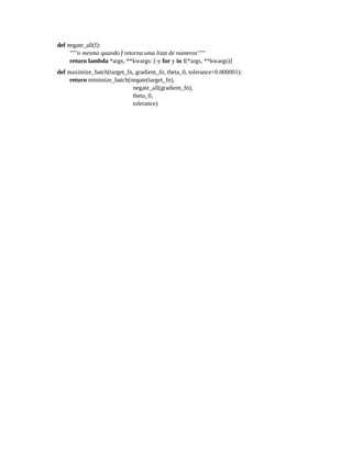 def negate_all(f):
"""o mesmo quando f retorna uma lista de números"""
return lambda *args, **kwargs: [-y for y in f(*args, **kwargs)]
def maximize_batch(target_fn, gradient_fn, theta_0, tolerance=0.000001):
return minimize_batch(negate(target_fn),
negate_all(gradient_fn),
theta_0,
tolerance)
 