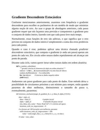 Gradiente Descendente Estocástico
Conforme mencionamos anteriormente, usaremos com frequência o gradiente
descendente para escolher os parâmetros de um modelo de modo que minimize
alguma noção de erro. Ao usar o grupo de abordagens anteriores, cada passo
gradiente requer que nós façamos uma previsão e computemos o gradiente para
o conjunto de dados inteiro, fazendo com que cada passo leve mais tempo.
Normalmente, essas funções de erro são aditivas, o que significa que o erro
previsto no conjunto de dados inteiro é simplesmente a soma dos erros preditivos
para cada ponto.
Quando o caso é esse, podemos aplicar uma técnica chamada gradiente
descendente estocástico, que computa o gradiente (e anda um passo) apenas um
ponto de cada vez. Ele circula sobre nossos dados repetidamente até alcançar um
ponto de parada.
Durante cada ciclo, vamos querer iterar sobre nossos dados em ordem aleatória:
def in_random_order(data):
"""gerador retorna os elementos do dado em ordem aleatória"""
indexes = [i for i, _ in enumerate(data)]# cria uma lista de índices
random.shuffle(indexes) # os embaralha
for i in indexes: # retorna os dados naquela ordem
yield data[i]
Andaremos um passo gradiente para cada ponto de dados. Esse método deixa a
possibilidade de circularmos próximos a um mínimo para sempre, então quando
pararmos de obter melhorias, diminuiremos o tamanho do passo e,
eventualmente, pararemos:
def minimize_stochastic(target_fn, gradient_fn, x, y, theta_0, alpha_0=0.01):
data = zip(x, y)
theta = theta_0 # palpite inicial
alpha = alpha_0 # tamanho do passo inicial
min_theta, min_value = None, float("inf") # o mínimo até agora
iterations_with_no_improvement = 0
# se formos até 100 iterações sem melhorias, paramos
while iterations_with_no_improvement < 100:
value = sum( target_fn(x_i, y_i, theta) for x_i, y_i in data )
if value < min_value:
 