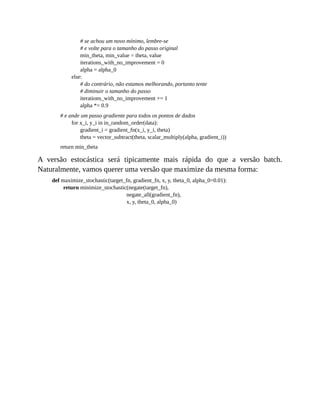 # se achou um novo mínimo, lembre-se
# e volte para o tamanho do passo original
min_theta, min_value = theta, value
iterations_with_no_improvement = 0
alpha = alpha_0
else:
# do contrário, não estamos melhorando, portanto tente
# diminuir o tamanho do passo
iterations_with_no_improvement += 1
alpha *= 0.9
# e ande um passo gradiente para todos os pontos de dados
for x_i, y_i in in_random_order(data):
gradient_i = gradient_fn(x_i, y_i, theta)
theta = vector_subtract(theta, scalar_multiply(alpha, gradient_i))
return min_theta
A versão estocástica será tipicamente mais rápida do que a versão batch.
Naturalmente, vamos querer uma versão que maximize da mesma forma:
def maximize_stochastic(target_fn, gradient_fn, x, y, theta_0, alpha_0=0.01):
return minimize_stochastic(negate(target_fn),
negate_all(gradient_fn),
x, y, theta_0, alpha_0)
 