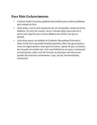 •
•
•
Para Mais Esclarecimentos
Continue lendo! Usaremos gradiente descendente para resolver problemas
pelo restante do livro.
Neste ponto, você já está cansado de me ver recomendar a leitura de livros
didáticos. Se servir de consolo, Active Calculus (http://gvsu.edu/s/xr/)
parece mais legal do que os livros didáticos de cálculo com que eu
aprendi.
scikit-learn possui um módulo de Gradiente Descendente Estocástico
(http://scikit-learn.org/stable/modules/sgd.html). Não é tão geral quanto o
nosso em alguns pontos e mais geral em outros. Apesar de que, na maioria
das situações do mundo real, você usará bibliotecas nas quais a otimização
já estará pronta, então você não terá que se preocupar com elas (exato
quando não funcionar corretamente, o que, um dia, inevitavelmente,
acontecerá).
 