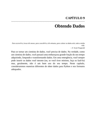 CAPÍTULO 9
Obtendo Dados
Para escrevê-lo, levou três meses; para concebê-lo, três minutos; para coletar os dados nele, toda a minha
vida.
—F. Scott Fitzgerald
Para se tornar um cientista de dados, você precisa de dados. Na verdade, como
um cientista de dados, você passará uma embaraçosa grande fração do seu tempo
adquirindo, limpando e transformando dados. Em uma emergência, você sempre
pode inserir os dados você mesmo (ou, se você tiver minions, faça os fazê-lo)
mas, geralmente, não é um bom uso do seu tempo. Neste capítulo,
consideraremos maneiras diferentes de obter dados para Python e nos formatos
adequados.
 
