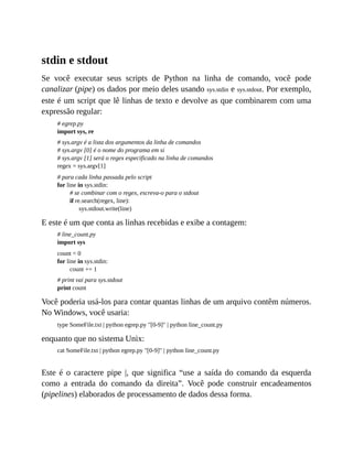 stdin e stdout
Se você executar seus scripts de Python na linha de comando, você pode
canalizar (pipe) os dados por meio deles usando sys.stdin e sys.stdout. Por exemplo,
este é um script que lê linhas de texto e devolve as que combinarem com uma
expressão regular:
# egrep.py
import sys, re
# sys.argv é a lista dos argumentos da linha de comandos
# sys.argv [0] é o nome do programa em si
# sys.argv [1] será o regex especificado na linha de comandos
regex = sys.argv[1]
# para cada linha passada pelo script
for line in sys.stdin:
# se combinar com o regex, escreva-o para o stdout
if re.search(regex, line):
sys.stdout.write(line)
E este é um que conta as linhas recebidas e exibe a contagem:
# line_count.py
import sys
count = 0
for line in sys.stdin:
count += 1
# print vai para sys.stdout
print count
Você poderia usá-los para contar quantas linhas de um arquivo contêm números.
No Windows, você usaria:
type SomeFile.txt | python egrep.py "[0-9]" | python line_count.py
enquanto que no sistema Unix:
cat SomeFile.txt | python egrep.py "[0-9]" | python line_count.py
Este é o caractere pipe |, que significa “use a saída do comando da esquerda
como a entrada do comando da direita”. Você pode construir encadeamentos
(pipelines) elaborados de processamento de dados dessa forma.
 