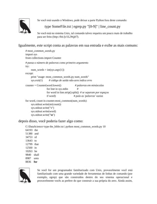 Se você está usando o Windows, pode deixar a parte Python fora deste comando:
type SomeFile.txt | egrep.py "[0-9]" | line_count.py
Se você está no sistema Unix, tal comando talvez requeira um pouco mais de trabalho
para ser feito (http://bit.ly/1L2Wgb7).
Igualmente, este script conta as palavras em sua entrada e exibe as mais comuns:
# most_common_words.py
import sys
from collections import Counter
# passa o número de palavras como primeiro argumento
try:
num_words = int(sys.argv[1])
except:
print "usage: most_common_words.py num_words"
sys.exit(1) # código de saída não-zero indica erro
counter = Counter(word.lower() # palavras em minúsculas
for line in sys.stdin #
for word in line.strip().split() # se separam por espaços
if word) # pula as 'palavras' vazias
for word, count in counter.most_common(num_words):
sys.stdout.write(str(count))
sys.stdout.write("t")
sys.stdout.write(word)
sys.stdout.write("n")
depois disso, você poderia fazer algo como:
C:DataScience>type the_bible.txt | python most_common_words.py 10
64193 the
51380 and
34753 of
13643 to
12799 that
12560 in
10263 he
9840 shall
8987 unto
8836 for
Se você for um programador familiarizado com Unix, provavelmente você está
familiarizado com uma grande variedade de ferramentas de linhas de comando (por
exemplo, egrep) que são construídos dentro do seu sistema operacional e
provavelmente vocês as prefere do que construir a sua própria do zero. Ainda assim,
 
