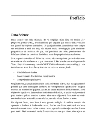 •
•
•
Prefácio
Data Science
Data science tem sido chamada de “o emprego mais sexy do Século 21”
(http://bit.ly/1Bqe-1WY), provavelmente por alguém que nunca tenha visitado
um quartel do corpo de bombeiros. De qualquer forma, data science é um campo
em evidência e está em alta; não requer muita investigação para encontrar
prognósticos de analistas de que, nos próximos dez anos, precisaremos de
bilhões e bilhões de cientistas de dados a mais do que possuímos atualmente.
Mas o que é data science? Afinal de contas, não conseguimos produzir cientistas
de dados se não soubermos o que realmente é. De acordo com o diagrama de
Venn (http://drewconway.com/zia/2013/3/26/the-data-science-venn-diagr), um
tanto famoso nesta área, data science se encontra na interseção de:
Habilidades de hacker
Conhecimento de estatística e matemática
Competência significativa
Originalmente, planejei escrever um livro abordando os três, mas eu rapidamente
percebi que uma abordagem completa de “competência significativa” exigiria
dezenas de milhares de páginas. Assim, eu decidi focar nos dois primeiros. Meu
objetivo é ajudá-lo a desenvolver habilidades de hacker, as quais você precisará
para iniciar a prática em data science. Meu outro objetivo é fazer você se sentir
confortável com matemática e estatística, que são a base de data science.
De alguma forma, este livro é uma grande ambição. A melhor maneira de
aprender a hackear é hackeando coisas. Ao ler este livro, você terá um bom
entendimento de como eu hackeio as coisas, que talvez não seja a melhor forma
para você. Você entenderá quais ferramentas eu uso que talvez não sejam as
 