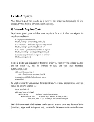 Lendo Arquivos
Você também pode ler a partir de e escrever nos arquivos diretamente no seu
código. Python facilita o trabalho com arquivos.
O Básico de Arquivos Texto
O primeiro passo para trabalhar com arquivos de texto é obter um objeto de
arquivo usando open:
# 'r' significa somente leitura
file_for_reading = open('reading_file.txt', 'r')
# 'w' é escrever - - destruirá o arquivo se ele já existir!
file_for_writing = open('writing_file.txt', 'w')
# 'a' é anexar - - para adicionar ao final do arquivo
file_for_appending = open('appending_file.txt', 'a')
# não se esqueça de fechar os arquivos ao terminar
file_for_writing.close()
Como é muito fácil esquecer de fechar os arquivos, você deveria sempre usá-los
em um bloco with, pois no término de cada um eles serão fechados
automaticamente:
with open(filename,'r') as f:
data = function_that_gets_data_from(f)
# neste ponto f já foi fechado, não tente usá-lo
process(data)
Se você precisar ler um arquivo de texto inteiro, você pode apenas iterar sobre as
linhas do arquivo usando for:
starts_with_hash = 0
with open('input.txt','r') as f:
for line in file: # observe cada linha do arquivo
if re.match("^#",line): # use um regex para ver se começa com '#'
starts_with_hash += 1 # se começar, adicione 1 à contagem
Toda linha que você obtém desse modo termina em um caractere de nova linha
(newline), logo, você vai querer strip() removê-lo frequentemente antes de fazer
 