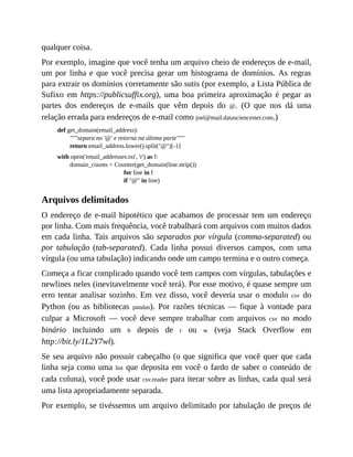 qualquer coisa.
Por exemplo, imagine que você tenha um arquivo cheio de endereços de e-mail,
um por linha e que você precisa gerar um histograma de domínios. As regras
para extrair os domínios corretamente são sutis (por exemplo, a Lista Pública de
Sufixo em https://publicsuffix.org), uma boa primeira aproximação é pegar as
partes dos endereços de e-mails que vêm depois do @. (O que nos dá uma
relação errada para endereços de e-mail como joel@mail.datasciencester.com.)
def get_domain(email_address):
"""separa no '@' e retorna na última parte"""
return email_address.lower().split("@")[-1]
with open('email_addresses.txt', 'r') as f:
domain_counts = Counter(get_domain(line.strip())
for line in f
if "@" in line)
Arquivos delimitados
O endereço de e-mail hipotético que acabamos de processar tem um endereço
por linha. Com mais frequência, você trabalhará com arquivos com muitos dados
em cada linha. Tais arquivos são separados por vírgula (comma-separated) ou
por tabulação (tab-separated). Cada linha possui diversos campos, com uma
vírgula (ou uma tabulação) indicando onde um campo termina e o outro começa.
Começa a ficar complicado quando você tem campos com vírgulas, tabulações e
newlines neles (inevitavelmente você terá). Por esse motivo, é quase sempre um
erro tentar analisar sozinho. Em vez disso, você deveria usar o modulo csv do
Python (ou as bibliotecas pandas). Por razões técnicas — fique à vontade para
culpar a Microsoft — você deve sempre trabalhar com arquivos csv no modo
binário incluindo um b depois de r ou w (veja Stack Overflow em
http://bit.ly/1L2Y7wl).
Se seu arquivo não possuir cabeçalho (o que significa que você quer que cada
linha seja como uma list que deposita em você o fardo de saber o conteúdo de
cada coluna), você pode usar csv.reader para iterar sobre as linhas, cada qual será
uma lista apropriadamente separada.
Por exemplo, se tivéssemos um arquivo delimitado por tabulação de preços de
 