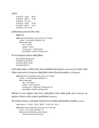 ações:
6/20/2014 AAPL 90.91
6/20/2014 MSFT 41.68
6/20/2014 FB 64.5
6/19/2014 AAPL 91.86
6/19/2014 MSFT 41.51
6/19/2014 FB 64.34
poderíamos processá-los com:
import csv
with open('tab_delimited_stock_prices.txt', 'rb') as f:
reader = csv.reader(f, delimiter='t')
for row in reader:
date = row[0]
symbol = row[1]
closing_price = float(row[2])
process(date, symbol, closing_price)
Se seu arquivo possui cabeçalhos:
date:symbol:closing_price
6/20/2014:AAPL:90.91
6/20/2014:MSFT:41.68
6/20/2014:FB:64.5
você pode pular a linha (com uma chamada inicial para reader.next()) ou obter cada
linha como um dict (com os cabeçalhos como chaves) usando csv.DictReader:
with open('colon_delimited_stock_prices.txt', 'rb') as f:
reader = csv.DictReader(f, delimiter=':')
for row in reader:
date = row["date"]
symbol = row["symbol"]
closing_price = float(row["closing_price"])
process(date, symbol, closing_price)
Mesmo se seu arquivo não tiver cabeçalhos você ainda pode usar DictReader ao
passar a chave a eles como o parâmetro fieldnames.
Da mesma forma, você pode transcrever os dados delimitados usando csv.writer:
today_prices = { 'AAPL' : 90.91, 'MSFT' : 41.68, 'FB' : 64.5 }
with open('comma_delimited_stock_prices.txt','wb') as f:
writer = csv.writer(f, delimiter=',')
for stock, price in today_prices.items():
writer.writerow([stock, price])
 