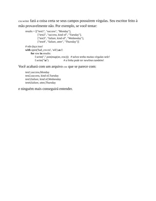 csv.writer fará a coisa certa se seus campos possuírem vírgulas. Seu escritor feito à
mão provavelmente não. Por exemplo, se você tentar:
results = [["test1", "success", "Monday"],
["test2", "success, kind of", "Tuesday"],
["test3", "failure, kind of", "Wednesday"],
["test4", "failure, utter", "Thursday"]]
# não faça isso!
with open('bad_csv.txt', 'wb') as f:
for row in results:
f.write(",".join(map(str, row))) # talvez tenha muitas vírgulas nele!
f.write("n") # a linha pode ter newlines também!
Você acabará com um arquivo csv que se parece com:
test1,success,Monday
test2,success, kind of,Tuesday
test3,failure, kind of,Wednesday
test4,failure, utter,Thursday
e ninguém mais conseguirá entender.
 