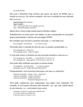 pip install html5lib
Para usar o Beautiful Soup, teremos que passar um pouco de HTML para a
função BeautifulSoup(). Em nossos exemplos, este será o resultado de uma chamada
para requests.get:
from bs4 import BeautifulSoup
import requests
html = requests.get("http://www.example.com").text
soup = BeautifulSoup(html, 'html5lib')
depois disso, iremos longe usando poucos métodos simples.
Trabalharemos, na maior parte, com objetos Tag que correspondem às marcações
(tags) representando a estrutura de uma página HTML.
Por exemplo, para encontrar a primeira marcação <p> você pode usar:
first_paragraph = soup.find('p') # ou somente soup.p
Você pode obter o conteúdo do texto de uma Tag usando a propriedade text:
first_paragraph_text = soup.p.text
first_paragraph_words = soup.p.text.split()
E você pode extrair os atributos de uma marcação tratando-a como um dict:
first_paragraph_id = soup.p['id'] # surge KeyError se não tiver 'id'
first_paragraph_id2 = soup.p.get('id') # retorna None se não tiver 'id'
Você pode obter múltiplas marcações ao mesmo tempo:
all_paragraphs = soup.find_all('p') # ou apenas soup('p')
paragraphs_with_ids = [p for p in soup('p') if p.get('id')]
Frequentemente, você encontrará marcações com uma class específica:
important_paragraphs = soup('p', {'class' : 'important'})
important_paragraphs2 = soup('p', 'important')
important_paragraphs3 = [p for p in soup('p')
if 'important' in p.get('class', [])]
Você pode combiná-los para implementar uma lógica mais elaborada. Por
exemplo, se você quiser encontrar todo elemento <span> que está contido dentro
de um elemento <div>, você poderia fazer assim:
# atenção, vai retornar o mesmo span múltiplas vezes
# se ele ficar dentro de múltiplos divs
# seja mais esperto se esse for o caso
 