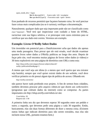 spans_inside_divs = [span
for div in soup('div') # para cada <div> na página
for span in div('span')] # encontra cada <span> dentro
Esse punhado de recursos permitirá que façamos bastante coisa. Se você precisar
fazer coisas mais complicadas (ou se é curioso), verifique a documentação.
Naturalmente, qualquer dado que seja importante pode não ser classificado como
class="important". Você terá que inspecionar com cuidado a fonte do HTML,
raciocinar com sua lógica seletiva, e se preocupar com casos extremos para se
certificar que seu dado está correto. Veremos um exemplo.
Exemplo: Livros O’Reilly Sobre Dados
Um investidor em potencial para a DataSciencester acha que dados são apenas
uma moda passageira. Para provar que ele está errado, você decide examinar
quantos livros sobre dados a O'Reilly publicou ao longo dos anos. Depois de
fuçar pelo site, você encontra muitas páginas de livros sobre dados (e vídeos) e
30 itens exploráveis em uma página de diretórios com URLs como esta:
http://shop.oreilly.com/category/browse-subjects/data.do?
sortby=publicationDate&page=1
A menos que você seja um idiota (e a menos que você queira que seu extrator
seja banido), sempre que você quiser extrair dados de um website, você deve
verificar primeiro se ele possui algum tipo de política de acesso. Olhando em:
http://oreilly.com/terms/
não parece haver nada proibindo esse projeto. A fim de sermos bons cidadãos,
também devemos procurar pelo arquivo robots.txt que dizem aos webcrawlers
(programas que coletam dados da internet) como se comportar. As partes
importantes em http://shop.oreilly.com/robots.txt são:
Crawl-delay: 30
Request-rate: 1/30
A primeira linha nos diz que devemos esperar 30 segundos entre um pedido e
outro; a segunda, que devemos pedir uma página a cada 30 segundos. Então,
basicamente, elas são duas formas diferentes de dizer a mesma coisa. (Existem
outras linhas que indicam diretórios para não serem extraídos, mas elas não
incluem nossa URL, portanto estamos bem.)
 