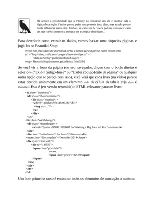 Há sempre a possibilidade que a O'Reilly vá remodelar seu site e quebrar toda a
lógica desta seção. Farei o que eu puder para prevenir isso, claro, mas eu não possuo
muita influência sobre eles. Embora, se cada um de vocês pudesse convencer cada
um que vocês conhecem a comprar um exemplar deste livro…
Para descobrir como extrair os dados, vamos baixar uma daquelas páginas e
jogá-las no Beautiful Soup:
# você não precisa dividir a url desta forma a menos que ela precise caber em um livro
url = "http://shop.oreilly.com/category/browse-subjects/" + 
"data.do?sortby=publicationDate&page=1"
soup = BeautifulSoup(requests.get(url).text, 'html5lib')
Se você vir a fonte da página (no seu navegador, clique com o botão direito e
selecione (“Exibir código-fonte” ou “Exibir código-fonte da página” ou qualquer
outra opção que se pareça com isso), você verá que cada livro (ou vídeo) parece
estar contido unicamente em um elemento <td> da célula da tabela cuja class é
thumbtext. Esta é (em versão resumida) o HTML relevante para um livro:
<td class="thumbtext">
<div class="thumbcontainer">
<div class="thumbdiv">
<a href="/product/9781118903407.do">
<img src="..."/>
</a>
</div>
</div>
<div class="widthchange">
<div class="thumbheader">
<a href="/product/9781118903407.do">Getting a Big Data Job For Dummies</a>
</div>
<div class="AuthorName">By Jason Williamson</div>
<span class="directorydate"> December 2014 </span>
<div style="clear:both;">
<div id="146350">
<span class="pricelabel">
Ebook:
<span class="price"> $29.99</span>
</span>
</div>
</div>
</div>
</td>
Um bom primeiro passo é encontrar todos os elementos de marcação td thumbtext:
 