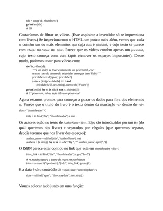 tds = soup('td', 'thumbtext')
print len(tds)
# 30
Gostaríamos de filtrar os vídeos. (Esse aspirante a investidor só se impressiona
com livros.) Se inspecionarmos o HTML um pouco mais além, vemos que cada
td contém um ou mais elementos span cuja class é pricelabel, e cujo texto se parece
com Ebook: ou Video: ou Print:. Parece que os vídeos contêm apenas um pricelabel,
cujo texto começa com Video (após remover os espaços importantes). Desse
modo, podemos testar para vídeos com:
def is_video(td):
"""é um vídeo se tiver exatamente um pricelabel, e se
o texto corrido dentro do pricelabel começar com 'Video"""
pricelabels = td('span', 'pricelabel')
return (len(pricelabels) == 1 and
pricelabels[0].text.strip().startswith("Video"))
print len([td for td in tds if not is_video(td)])
# 21 para mim, talvez seja diferente para você
Agora estamos prontos para começar a puxar os dados para fora dos elementos
td. Parece que o título do livro é o texto dentro da marcação <a> dentro de <div
class="thumbheader">:
title = td.find("div", "thumbheader").a.text
Os autores estão no texto de AuthorName <div>. Eles são introduzidos por um By (do
qual queremos nos livrar) e separados por vírgulas (que queremos separar,
depois teremos que nos livrar dos espaços):
author_name = td.find('div', 'AuthorName').text
authors = [x.strip() for x in re.sub("^By ", "", author_name).split(",")]
O ISBN parece estar contido no link que está em thumbheader <div>:
isbn_link = td.find("div", "thumbheader").a.get("href")
# re.match captura a parte do regex em parênteses
isbn = re.match("/product/(.*).do", isbn_link).group(1)
E a data é só o conteúdo de <span class="directorydate">:
date = td.find("span", "directorydate").text.strip()
Vamos colocar tudo junto em uma função:
 