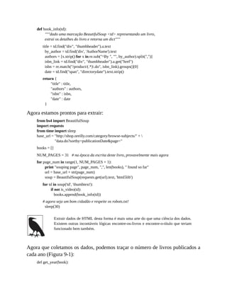 def book_info(td):
"""dado uma marcação BeautifulSoup <td> representando um livro,
extrai os detalhes do livro e retorna um dict"""
title = td.find("div", "thumbheader").a.text
by_author = td.find('div', 'AuthorName').text
authors = [x.strip() for x in re.sub("^By ", "", by_author).split(",")]
isbn_link = td.find("div", "thumbheader").a.get("href")
isbn = re.match("/product/(.*).do", isbn_link).groups()[0]
date = td.find("span", "directorydate").text.strip()
return {
"title" : title,
"authors" : authors,
"isbn" : isbn,
"date" : date
}
Agora estamos prontos para extrair:
from bs4 import BeautifulSoup
import requests
from time import sleep
base_url = "http://shop.oreilly.com/category/browse-subjects/" + 
"data.do?sortby=publicationDate&page="
books = []
NUM_PAGES = 31 # na época da escrita deste livro, provavelmente mais agora
for page_num in range(1, NUM_PAGES + 1):
print "souping page", page_num, ",", len(books), " found so far"
url = base_url + str(page_num)
soup = BeautifulSoup(requests.get(url).text, 'html5lib')
for td in soup('td', 'thumbtext'):
if not is_video(td):
books.append(book_info(td))
# agora seja um bom cidadão e respeite os robots.txt!
sleep(30)
Extrair dados de HTML desta forma é mais uma arte do que uma ciência dos dados.
Existem outras incontáveis lógicas encontre-os-livros e encontre-o-título que teriam
funcionado bem também.
Agora que coletamos os dados, podemos traçar o número de livros publicados a
cada ano (Figura 9-1):
def get_year(book):
 