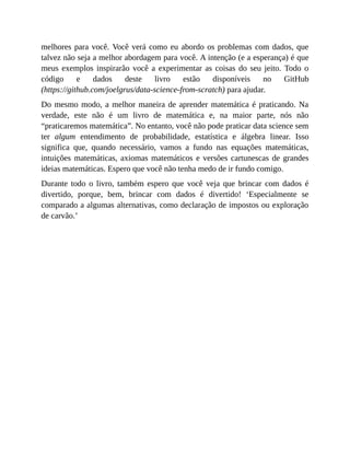 melhores para você. Você verá como eu abordo os problemas com dados, que
talvez não seja a melhor abordagem para você. A intenção (e a esperança) é que
meus exemplos inspirarão você a experimentar as coisas do seu jeito. Todo o
código e dados deste livro estão disponíveis no GitHub
(https://github.com/joelgrus/data-science-from-scratch) para ajudar.
Do mesmo modo, a melhor maneira de aprender matemática é praticando. Na
verdade, este não é um livro de matemática e, na maior parte, nós não
“praticaremos matemática”. No entanto, você não pode praticar data science sem
ter algum entendimento de probabilidade, estatística e álgebra linear. Isso
significa que, quando necessário, vamos a fundo nas equações matemáticas,
intuições matemáticas, axiomas matemáticos e versões cartunescas de grandes
ideias matemáticas. Espero que você não tenha medo de ir fundo comigo.
Durante todo o livro, também espero que você veja que brincar com dados é
divertido, porque, bem, brincar com dados é divertido! ‘Especialmente se
comparado a algumas alternativas, como declaração de impostos ou exploração
de carvão.’
 