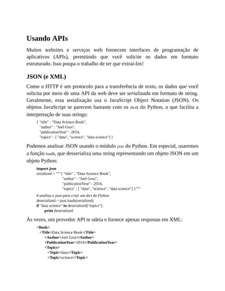 Usando APIs
Muitos websites e serviços web fornecem interfaces de programação de
aplicativos (APIs), permitindo que você solicite os dados em formato
estruturado. Isso poupa o trabalho de ter que extraí-los!
JSON (e XML)
Como o HTTP é um protocolo para a transferência de texto, os dados que você
solicita por meio de uma API da web deve ser serializada em formato de string.
Geralmente, essa serialização usa o JavaScript Object Notation (JSON). Os
objetos JavaScript se parecem bastante com os dicts do Python, o que facilita a
interpretação de suas strings:
{ "title" : "Data Science Book",
"author" : "Joel Grus",
"publicationYear" : 2014,
"topics" : [ "data", "science", "data science"] }
Podemos analisar JSON usando o módulo json do Python. Em especial, usaremos
a função loads, que desserializa uma string representando um objeto JSON em um
objeto Python:
import json
serialized = """{ "title" : "Data Science Book",
"author" : "Joel Grus",
"publicationYear" : 2014,
"topics" : [ "data", "science", "data science"] }"""
# analisa o json para criar um dict do Python
deserialized = json.loads(serialized)
if "data science" in deserialized["topics"]:
print deserialized
Às vezes, um provedor API te odeia e fornece apenas respostas em XML:
<Book>
<Title>Data Science Book</Title>
<Author>Joel Grus</Author>
<PublicationYear>2014</PublicationYear>
<Topics>
<Topic>data</Topic>
<Topic>science</Topic>
 