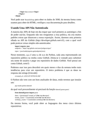 <Topic>data science</Topic>
</Topics>
</Book>
Você pode usar BeautifulSoup para obter os dados do XML da mesma forma como
usamos para obter do HTML; verifique a sua documentação para detalhes.
Usando Uma API Não Autenticada
A maioria das APIs de hoje em dia requer que você primeiro as autentique a fim
de poder usá-las. Enquanto não nos resignamos a essa política, ela cria muitos
padrões extras que distorcem a nossa exposição. Assim, daremos uma primeira
olhada na API do GitHub (http://developer.github.com/v3/), com a qual você
pode praticar coisas simples não-autenticadas:
import requests, json
endpoint = "https://api.github.com/users/joelgrus/repos"
repos = json.loads(requests.get(endpoint).text)
Nesse momento, repos é uma list de dicts do Python, cada uma representando um
repositório público na minha conta GitHub. (Sinta-se à vontade para substituir
seu nome de usuário e pegar seu repositório de dados GitHub. Você possui um
conta Github, certo?)
Podemos usar isso para descobrir em quais meses e dias da semana tenho mais
tendências para criar um repositório. O único problema é que as datas na
resposta são strings (Unicode):
u'created_at': u'2013-07-05T02:02:28Z'
O Python não vem com um bom analisador de datas, então teremos que instalar
um:
pip install python-dateutil
do qual você provavelmente só precisará da função dateutil.parser.parse:
from dateutil.parser import parse
dates = [parse(repo["created_at"]) for repo in repos]
month_counts = Counter(date.month for date in dates)
weekday_counts = Counter(date.weekday() for date in dates)
Da mesma forma, você pode obter as linguagens dos meus cinco últimos
repositórios:
 