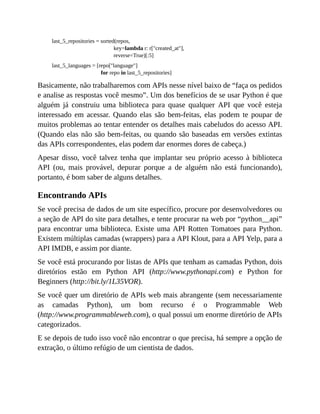 last_5_repositories = sorted(repos,
key=lambda r: r["created_at"],
reverse=True)[:5]
last_5_languages = [repo["language"]
for repo in last_5_repositories]
Basicamente, não trabalharemos com APIs nesse nível baixo de “faça os pedidos
e analise as respostas você mesmo”. Um dos benefícios de se usar Python é que
alguém já construiu uma biblioteca para quase qualquer API que você esteja
interessado em acessar. Quando elas são bem-feitas, elas podem te poupar de
muitos problemas ao tentar entender os detalhes mais cabeludos do acesso API.
(Quando elas não são bem-feitas, ou quando são baseadas em versões extintas
das APIs correspondentes, elas podem dar enormes dores de cabeça.)
Apesar disso, você talvez tenha que implantar seu próprio acesso à biblioteca
API (ou, mais provável, depurar porque a de alguém não está funcionando),
portanto, é bom saber de alguns detalhes.
Encontrando APIs
Se você precisa de dados de um site específico, procure por desenvolvedores ou
a seção de API do site para detalhes, e tente procurar na web por “python__api”
para encontrar uma biblioteca. Existe uma API Rotten Tomatoes para Python.
Existem múltiplas camadas (wrappers) para a API Klout, para a API Yelp, para a
API IMDB, e assim por diante.
Se você está procurando por listas de APIs que tenham as camadas Python, dois
diretórios estão em Python API (http://www.pythonapi.com) e Python for
Beginners (http://bit.ly/1L35VOR).
Se você quer um diretório de APIs web mais abrangente (sem necessariamente
as camadas Python), um bom recurso é o Programmable Web
(http://www.programmableweb.com), o qual possui um enorme diretório de APIs
categorizados.
E se depois de tudo isso você não encontrar o que precisa, há sempre a opção de
extração, o último refúgio de um cientista de dados.
 