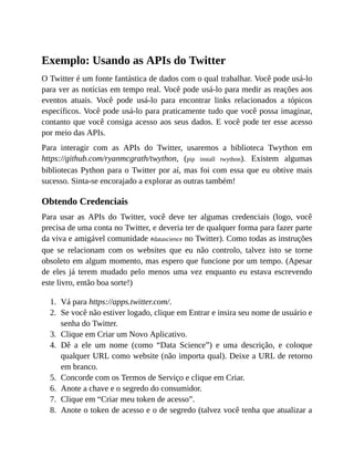1.
2.
3.
4.
5.
6.
7.
8.
Exemplo: Usando as APIs do Twitter
O Twitter é um fonte fantástica de dados com o qual trabalhar. Você pode usá-lo
para ver as notícias em tempo real. Você pode usá-lo para medir as reações aos
eventos atuais. Você pode usá-lo para encontrar links relacionados a tópicos
específicos. Você pode usá-lo para praticamente tudo que você possa imaginar,
contanto que você consiga acesso aos seus dados. E você pode ter esse acesso
por meio das APIs.
Para interagir com as APIs do Twitter, usaremos a biblioteca Twython em
https://github.com/ryanmcgrath/twython, (pip install twython). Existem algumas
bibliotecas Python para o Twitter por aí, mas foi com essa que eu obtive mais
sucesso. Sinta-se encorajado a explorar as outras também!
Obtendo Credenciais
Para usar as APIs do Twitter, você deve ter algumas credenciais (logo, você
precisa de uma conta no Twitter, e deveria ter de qualquer forma para fazer parte
da viva e amigável comunidade #datascience no Twitter). Como todas as instruções
que se relacionam com os websites que eu não controlo, talvez isto se torne
obsoleto em algum momento, mas espero que funcione por um tempo. (Apesar
de eles já terem mudado pelo menos uma vez enquanto eu estava escrevendo
este livro, então boa sorte!)
Vá para https://apps.twitter.com/.
Se você não estiver logado, clique em Entrar e insira seu nome de usuário e
senha do Twitter.
Clique em Criar um Novo Aplicativo.
Dê a ele um nome (como “Data Science”) e uma descrição, e coloque
qualquer URL como website (não importa qual). Deixe a URL de retorno
em branco.
Concorde com os Termos de Serviço e clique em Criar.
Anote a chave e o segredo do consumidor.
Clique em “Criar meu token de acesso”.
Anote o token de acesso e o de segredo (talvez você tenha que atualizar a
 