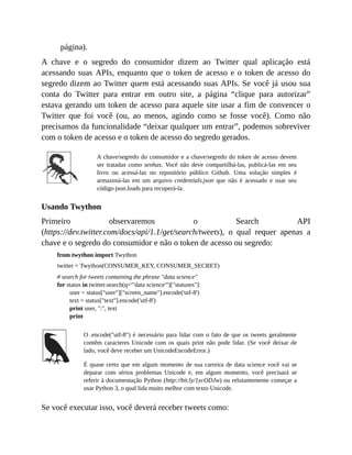 página).
A chave e o segredo do consumidor dizem ao Twitter qual aplicação está
acessando suas APIs, enquanto que o token de acesso e o token de acesso do
segredo dizem ao Twitter quem está acessando suas APIs. Se você já usou sua
conta do Twitter para entrar em outro site, a página “clique para autorizar”
estava gerando um token de acesso para aquele site usar a fim de convencer o
Twitter que foi você (ou, ao menos, agindo como se fosse você). Como não
precisamos da funcionalidade “deixar qualquer um entrar”, podemos sobreviver
com o token de acesso e o token de acesso do segredo gerados.
A chave/segredo do consumidor e a chave/segredo do token de acesso devem
ser tratadas como senhas. Você não deve compartilhá-las, publicá-las em seu
livro ou acessá-las no repositório público Github. Uma solução simples é
armazená-las em um arquivo credentials.json que não é acessado e usar seu
código json.loads para recuperá-la.
Usando Twython
Primeiro observaremos o Search API
(https://dev.twitter.com/docs/api/1.1/get/search/tweets), o qual requer apenas a
chave e o segredo do consumidor e não o token de acesso ou segredo:
from twython import Twython
twitter = Twython(CONSUMER_KEY, CONSUMER_SECRET)
# search for tweets containing the phrase "data science"
for status in twitter.search(q='"data science"')["statuses"]:
user = status["user"]["screen_name"].encode('utf-8')
text = status["text"].encode('utf-8')
print user, ":", text
print
O .encode("utf-8") é necessário para lidar com o fato de que os tweets geralmente
contêm caracteres Unicode com os quais print não pode lidar. (Se você deixar de
lado, você deve receber um UnicodeEncodeError.)
É quase certo que em algum momento de sua carreira de data science você vai se
deparar com sérios problemas Unicode e, em algum momento, você precisará se
referir à documentação Python (http://bit.ly/1ycODJw) ou relutantemente começar a
usar Python 3, o qual lida muito melhor com texto Unicode.
Se você executar isso, você deverá receber tweets como:
 