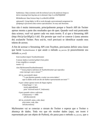 haithemnyc: Data scientists with the technical savvy & analytical chops to
derive meaning from big data are in demand. http://t.co/HsF9Q0dShP
RPubsRecent: Data Science http://t.co/6hcHUz2PHM
spleonard1: Using #dplyr in #R to work through a procrastinated assignment for
@rdpeng in @coursera data science specialization. So easy and Awesome.
Isso não é muito interessante, principalmente porque o Search API do Twitter
apenas mostra a parte dos resultados que ele quer. Quando você está praticando
data science, você vai querer cada vez mais tweets. É aí que o Streaming API
(http://bit.ly/1ycOEgG) é útil. Ele permite que você se conecte à (uma amostra
de) avalanche Twitter. Para usá-lo, você precisará se identificar usando seus
tokens de acesso.
A fim de acessar o Streaming API com Twython, precisamos definir uma classe
que herde TwythonStreamer e que anule o método on_success (e possivelmente seu
método on_error):
from twython import TwythonStreamer
# anexar dados à variável global é bem pobre
# mas simplifica o exemplo
tweets = []
class MyStreamer(TwythonStreamer):
"""nossa própria subclasse de TwythonStreamer que especifica
como interagir com o stream"""
def on_success(self, data):
"""o que fazemos quando o twitter nos envia dados?
aqui os dados serão um dict de Python representando um tweet"""
# quer coletar apenas tweets da língua inglesa
if data['lang'] == 'en':
tweets.append(data)
print "received tweet #", len(tweets)
# para quando coleta o suficiente
if len(tweets) >= 1000:
self.disconnect()
def on_error(self, status_code, data):
print status_code, data
self.disconnect()
MyStreamer vai se conectar o stream do Twitter e esperar que o Twitter o
abasteça de dados. Toda vez que ele receber dados (aqui, um tweet é
representado por um objeto de Python), ele passa para o método on_success, que o
 