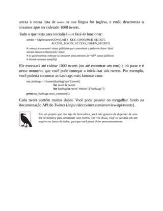 anexa à nossa lista de tweets se sua língua for inglesa, e então desconecta o
streamer após ter coletado 1000 tweets.
Tudo o que resta para inicializá-lo e fazê-lo funcionar:
stream = MyStreamer(CONSUMER_KEY, CONSUMER_SECRET,
ACCESS_TOKEN, ACCESS_TOKEN_SECRET)
# começa a consumir status públicos que contenham a palavra-chave 'data'
stream.statuses.filter(track='data')
# se quiséssemos começar a consumir uma amostra de *all* status públicos
# stream.statuses.sample()
Ele executará até coletar 1000 tweets (ou até encontrar um erro) e irá parar e é
nesse momento que você pode começar a inicializar tais tweets. Por exemplo,
você poderia encontrar as hashtags mais famosas com:
top_hashtags = Counter(hashtag['text'].lower()
for tweet in tweets
for hashtag in tweet["entities"]["hashtags"])
print top_hashtags.most_common(5)
Cada tweet contém muitos dados. Você pode passear ou mergulhar fundo na
documentação API do Twitter (https://dev.twitter.com/overview/api/tweets).
Em um projeto que não seja de brincadeira, você não gostaria de depender de uma
list in-memory para armazenar seus tweets. Em vez disso, você os salvaria em um
arquivo ou banco de dados, para que você possa tê-los permanentemente.
 