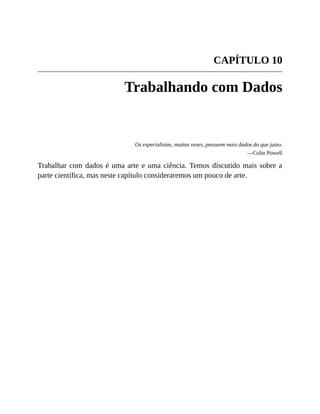 CAPÍTULO 10
Trabalhando com Dados
Os especialistas, muitas vezes, possuem mais dados do que juízo.
—Colin Powell
Trabalhar com dados é uma arte e uma ciência. Temos discutido mais sobre a
parte científica, mas neste capítulo consideraremos um pouco de arte.
 
