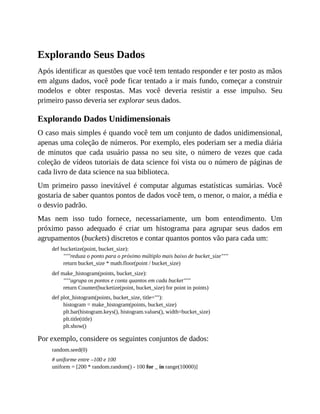 Explorando Seus Dados
Após identificar as questões que você tem tentado responder e ter posto as mãos
em alguns dados, você pode ficar tentado a ir mais fundo, começar a construir
modelos e obter respostas. Mas você deveria resistir a esse impulso. Seu
primeiro passo deveria ser explorar seus dados.
Explorando Dados Unidimensionais
O caso mais simples é quando você tem um conjunto de dados unidimensional,
apenas uma coleção de números. Por exemplo, eles poderiam ser a media diária
de minutos que cada usuário passa no seu site, o número de vezes que cada
coleção de vídeos tutoriais de data science foi vista ou o número de páginas de
cada livro de data science na sua biblioteca.
Um primeiro passo inevitável é computar algumas estatísticas sumárias. Você
gostaria de saber quantos pontos de dados você tem, o menor, o maior, a média e
o desvio padrão.
Mas nem isso tudo fornece, necessariamente, um bom entendimento. Um
próximo passo adequado é criar um histograma para agrupar seus dados em
agrupamentos (buckets) discretos e contar quantos pontos vão para cada um:
def bucketize(point, bucket_size):
"""reduza o ponto para o próximo múltiplo mais baixo de bucket_size"""
return bucket_size * math.floor(point / bucket_size)
def make_histogram(points, bucket_size):
"""agrupa os pontos e conta quantos em cada bucket"""
return Counter(bucketize(point, bucket_size) for point in points)
def plot_histogram(points, bucket_size, title=""):
histogram = make_histogram(points, bucket_size)
plt.bar(histogram.keys(), histogram.values(), width=bucket_size)
plt.title(title)
plt.show()
Por exemplo, considere os seguintes conjuntos de dados:
random.seed(0)
# uniforme entre –100 e 100
uniform = [200 * random.random() - 100 for _ in range(10000)]
 