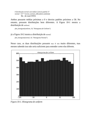 # distribuição normal com média 0, desvio padrão 57
normal = [57 * inverse_normal_cdf(random.random())
for _ in range(10000)]
Ambos possuem médias próximas a 0 e desvios padrões próximos a 58. No
entanto, possuem distribuições bem diferentes. A Figura 10-1 mostra a
distribuição de uniform:
plot_histogram(uniform, 10, "Histograma de Uniform")
já a Figura 10-2 mostra a distribuição de normal:
plot_histogram(normal, 10, "Histograma Normal")
Nesse caso, as duas distribuições possuem max e min muito diferentes, mas
mesmo sabendo isso não seria suficiente para entender como elas diferem.
Figura 10-1. Histograma de uniform
 