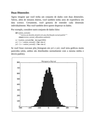 Duas Dimensões
Agora imagine que você tenha um conjunto de dados com duas dimensões.
Talvez, além de minutos diários, você também tenha anos de experiência em
data science. Certamente, você gostaria de entender cada dimensão
individualmente. Mas você também deve querer dispersar os dados.
Por exemplo, considere outro conjunto de dados falso:
def random_normal():
"""retorna um desenho aleatório de uma distribuição normal padrão"""
return inverse_normal_cdf(random.random())
xs = [random_normal() for _ in range(1000)]
ys1 = [ x + random_normal() / 2 for x in xs]
ys2 = [-x + random_normal() / 2 for x in xs]
Se você fosse executar plot_histogram em ys1 e ys2, você teria gráficos muito
parecidos (aliás, ambos são distribuídos normalmente com a mesma média e
desvio padrão).
 