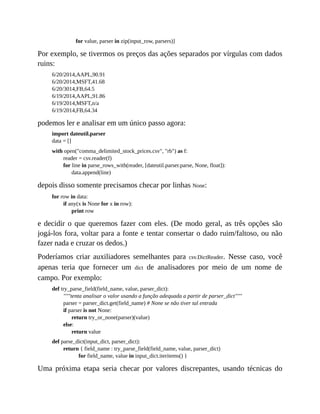 for value, parser in zip(input_row, parsers)]
Por exemplo, se tivermos os preços das ações separados por vírgulas com dados
ruins:
6/20/2014,AAPL,90.91
6/20/2014,MSFT,41.68
6/20/3014,FB,64.5
6/19/2014,AAPL,91.86
6/19/2014,MSFT,n/a
6/19/2014,FB,64.34
podemos ler e analisar em um único passo agora:
import dateutil.parser
data = []
with open("comma_delimited_stock_prices.csv", "rb") as f:
reader = csv.reader(f)
for line in parse_rows_with(reader, [dateutil.parser.parse, None, float]):
data.append(line)
depois disso somente precisamos checar por linhas None:
for row in data:
if any(x is None for x in row):
print row
e decidir o que queremos fazer com eles. (De modo geral, as três opções são
jogá-los fora, voltar para a fonte e tentar consertar o dado ruim/faltoso, ou não
fazer nada e cruzar os dedos.)
Poderíamos criar auxiliadores semelhantes para csv.DictReader. Nesse caso, você
apenas teria que fornecer um dict de analisadores por meio de um nome de
campo. Por exemplo:
def try_parse_field(field_name, value, parser_dict):
"""tenta analisar o valor usando a função adequada a partir de parser_dict"""
parser = parser_dict.get(field_name) # None se não tiver tal entrada
if parser is not None:
return try_or_none(parser)(value)
else:
return value
def parse_dict(input_dict, parser_dict):
return { field_name : try_parse_field(field_name, value, parser_dict)
for field_name, value in input_dict.iteritems() }
Uma próxima etapa seria checar por valores discrepantes, usando técnicas do
 