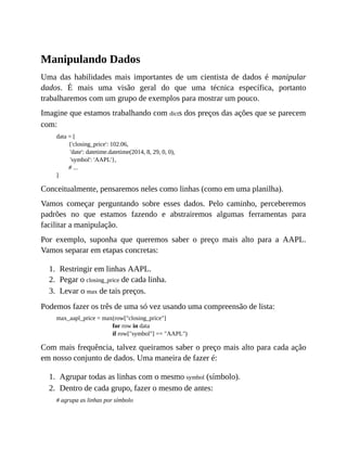 1.
2.
3.
1.
2.
Manipulando Dados
Uma das habilidades mais importantes de um cientista de dados é manipular
dados. É mais uma visão geral do que uma técnica específica, portanto
trabalharemos com um grupo de exemplos para mostrar um pouco.
Imagine que estamos trabalhando com dicts dos preços das ações que se parecem
com:
data = [
{'closing_price': 102.06,
'date': datetime.datetime(2014, 8, 29, 0, 0),
'symbol': 'AAPL'},
# ...
]
Conceitualmente, pensaremos neles como linhas (como em uma planilha).
Vamos começar perguntando sobre esses dados. Pelo caminho, perceberemos
padrões no que estamos fazendo e abstrairemos algumas ferramentas para
facilitar a manipulação.
Por exemplo, suponha que queremos saber o preço mais alto para a AAPL.
Vamos separar em etapas concretas:
Restringir em linhas AAPL.
Pegar o closing_price de cada linha.
Levar o max de tais preços.
Podemos fazer os três de uma só vez usando uma compreensão de lista:
max_aapl_price = max(row["closing_price"]
for row in data
if row["symbol"] == "AAPL")
Com mais frequência, talvez queiramos saber o preço mais alto para cada ação
em nosso conjunto de dados. Uma maneira de fazer é:
Agrupar todas as linhas com o mesmo symbol (símbolo).
Dentro de cada grupo, fazer o mesmo de antes:
# agrupa as linhas por símbolo
 