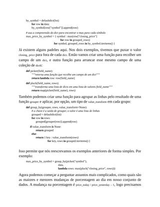 by_symbol = defaultdict(list)
for row in data:
by_symbol[row["symbol"]].append(row)
# usa a compreensão do dict para encontrar o max para cada símbolo
max_price_by_symbol = { symbol : max(row["closing_price"]
for row in grouped_rows)
for symbol, grouped_rows in by_symbol.iteritems() }
Já existem alguns padrões aqui. Nos dois exemplos, tivemos que puxar o valor
closing_ price para fora de cada dict. Então vamos criar uma função para recolher um
campo de um dict, e outra função para arrancar esse mesmo campo de uma
coleção de dicts:
def picker(field_name):
"""retorna uma função que recolhe um campo de um dict"""
return lambda row: row[field_name]
def pluck(field_name, rows):
"""transforma uma lista de dicts em uma lista de valores field_name"""
return map(picker(field_name), rows)
Também podemos criar uma função para agrupar as linhas pelo resultado de uma
função grouper e aplicar, por opção, um tipo de value_transform em cada grupo:
def group_by(grouper, rows, value_transform=None):
# a chave é a saída de grouper, o valor é uma lista de linhas
grouped = defaultdict(list)
for row in rows:
grouped[grouper(row)].append(row)
if value_transform is None:
return grouped
else:
return { key : value_transform(rows)
for key, rows in grouped.iteritems() }
Isso permite que nós reescrevamos os exemplos anteriores de forma simples. Por
exemplo:
max_price_by_symbol = group_by(picker("symbol"),
data,
lambda rows: max(pluck("closing_price", rows)))
Agora podemos começar a perguntar assuntos mais complicados, como quais são
as maiores e menores mudanças de porcentagem ao dia em nosso conjunto de
dados. A mudança na porcentagem é price_today / price_yesterday – 1, logo precisamos
 