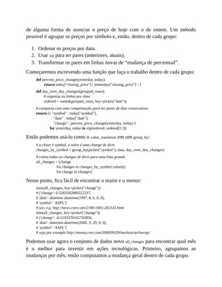1.
2.
3.
de alguma forma de associar o preço de hoje com o de ontem. Um método
possível é agrupar os preços por símbolo e, então, dentro de cada grupo:
Ordenar os preços por data.
Usar zip para ter pares (anteriores, atuais).
Transformar os pares em linhas novas de “mudança de percentual”.
Começaremos escrevendo uma função que faça o trabalho dentro de cada grupo:
def percent_price_change(yesterday, today):
return today["closing_price"] / yesterday["closing_price"] - 1
def day_over_day_changes(grouped_rows):
# organiza as linhas por data
ordered = sorted(grouped_rows, key=picker("date"))
# compacta com uma compensação para ter pares de dias consecutivos
return [{ "symbol" : today["symbol"],
"date" : today["date"],
"change" : percent_price_change(yesterday, today) }
for yesterday, today in zip(ordered, ordered[1:])]
Então podemos usá-lo como o value_transform em um group_by:
# a chave é symbol, o valor é uma change de dicts
changes_by_symbol = group_by(picker("symbol"), data, day_over_day_changes)
# coleta todas as changes de dicts para uma lista grande
all_changes = [change
for changes in changes_by_symbol.values()
for change in changes]
Nesse ponto, fica fácil de encontrar o maior e o menor:
max(all_changes, key=picker("change"))
# {'change': 0.3283582089552237,
# 'date': datetime.datetime(1997, 8, 6, 0, 0),
# 'symbol': 'AAPL'}
# see, e.g. http://news.cnet.com/2100-1001-202143.html
min(all_changes, key=picker("change"))
# {'change': -0.5193370165745856,
# 'date': datetime.datetime(2000, 9, 29, 0, 0),
# 'symbol': 'AAPL'}
# veja por exemplo http://money.cnn.com/2000/09/29/markets/techwrap/
Podemos usar agora o conjunto de dados novo all_changes para encontrar qual mês
é o melhor para investir em ações tecnológicas. Primeiro, agrupamos as
mudanças por mês; então computamos a mudança geral dentro de cada grupo.
 