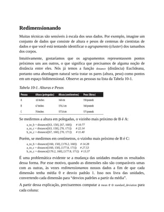 Redimensionando
Muitas técnicas são sensíveis à escala dos seus dados. Por exemplo, imagine um
conjunto de dados que consiste de altura e pesos de centenas de cientistas de
dados e que você está tentando identificar o agrupamento (cluster) dos tamanhos
dos corpos.
Intuitivamente, gostaríamos que os agrupamentos representassem pontos
próximos uns aos outros, o que significa que precisamos de alguma noção de
distância entre eles. Nós já temos a função distance (distância) Euclideana,
portanto uma abordagem natural seria tratar os pares (altura, peso) como pontos
em um espaço bidimensional. Observe as pessoas na lista da Tabela 10-1.
Tabela 10-1. Alturas e Pesos
Se medirmos a altura em polegadas, o vizinho mais próximo de B é A:
a_to_b = distance([63, 150], [67, 160]) # 10.77
a_to_c = distance([63, 150], [70, 171]) # 22.14
b_to_c = distance([67, 160], [70, 171]) # 11.40
Porém, se medirmos em centímetros, o vizinho mais próximo de B é C:
a_to_b = distance([160, 150], [170.2, 160]) # 14.28
a_to_c = distance([160, 150], [177.8, 171]) # 27.53
b_to_c = distance([170.2, 160], [177.8, 171]) # 13.37
É uma problemática evidente se a mudança das unidades mudam os resultados
dessa forma. Por esse motivo, quando as dimensões não são comparáveis umas
com as outras, às vezes redimensionamos nossos dados a fim de que cada
dimensão tenha média 0 e desvio padrão 1. Isso nos livra das unidades,
convertendo cada dimensão para “desvios padrões a partir da média”.
A partir dessa explicação, precisaremos computar a mean e o standard_deviation para
cada coluna:
 