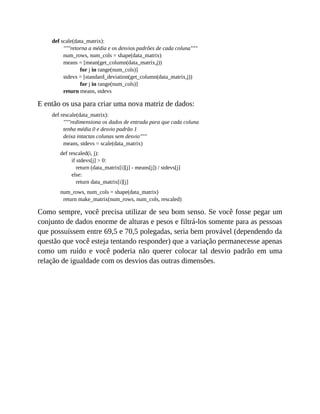 def scale(data_matrix):
"""retorna a média e os desvios padrões de cada coluna"""
num_rows, num_cols = shape(data_matrix)
means = [mean(get_column(data_matrix,j))
for j in range(num_cols)]
stdevs = [standard_deviation(get_column(data_matrix,j))
for j in range(num_cols)]
return means, stdevs
E então os usa para criar uma nova matriz de dados:
def rescale(data_matrix):
"""redimensiona os dados de entrada para que cada coluna
tenha média 0 e desvio padrão 1
deixa intactas colunas sem desvio"""
means, stdevs = scale(data_matrix)
def rescaled(i, j):
if stdevs[j] > 0:
return (data_matrix[i][j] - means[j]) / stdevs[j]
else:
return data_matrix[i][j]
num_rows, num_cols = shape(data_matrix)
return make_matrix(num_rows, num_cols, rescaled)
Como sempre, você precisa utilizar de seu bom senso. Se você fosse pegar um
conjunto de dados enorme de alturas e pesos e filtrá-los somente para as pessoas
que possuíssem entre 69,5 e 70,5 polegadas, seria bem provável (dependendo da
questão que você esteja tentando responder) que a variação permanecesse apenas
como um ruído e você poderia não querer colocar tal desvio padrão em uma
relação de igualdade com os desvios das outras dimensões.
 