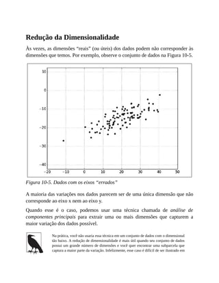 Redução da Dimensionalidade
Às vezes, as dimensões “reais” (ou úteis) dos dados podem não corresponder às
dimensões que temos. Por exemplo, observe o conjunto de dados na Figura 10-5.
Figura 10-5. Dados com os eixos “errados”
A maioria das variações nos dados parecem ser de uma única dimensão que não
corresponde ao eixo x nem ao eixo y.
Quando esse é o caso, podemos usar uma técnica chamada de análise de
componentes principais para extrair uma ou mais dimensões que capturem a
maior variação dos dados possível.
Na prática, você não usaria essa técnica em um conjunto de dados com o dimensional
tão baixo. A redução de dimensionalidade é mais útil quando seu conjunto de dados
possui um grande número de dimensões e você quer encontrar uma subparcela que
captura a maior parte da variação. Infelizmente, esse caso é difícil de ser ilustrado em
 