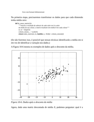 livro com formato bidimensional.
Na primeira etapa, precisaremos transformar os dados para que cada dimensão
tenha média zero:
def de_mean_matrix(A):
"""retorna o resultado de subtrair de cada valor em A o valor
da média da sua coluna. a matriz resultante tem média 0 em cada coluna"""
nr, nc = shape(A)
column_means, _ = scale(A)
return make_matrix(nr, nc, lambda i, j: A[i][j] - column_means[j])
(Se não fizermos isso, é possível que nossas técnicas identificarão a média em si
em vez de identificar a variação nos dados.)
A Figura 10-6 mostra os exemplos de dados após o desconto da média.
Figura 10-6. Dados após o desconto da média
Agora, dada uma matriz descontada de média X, podemos perguntar: qual é a
 