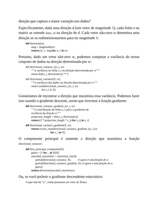 direção que captura a maior variação nos dados?
Especificamente, dada uma direção d (um vetor de magnitude 1), cada linha x na
matriz se estende dot(x, d) na direção de d. Cada vetor não-zero w determina uma
direção se os redimensionarmos para ter magnitude 1:
def direction(w):
mag = magnitude(w)
return [w_i / mag for w_i in w]
Portanto, dado um vetor não-zero w, podemos computar a variância do nosso
conjunto de dados na direção determinada por w:
def directional_variance_i(x_i, w):
"""a variância na linha x_i na direção determinada por w"""
return dot(x_i, direction(w)) ** 2
def directional_variance(X, w):
"""a variância dos dados na direção determinada por w"""
return sum(directional_variance_i(x_i, w)
for x_i in X)
Gostaríamos de encontrar a direção que maximiza essa variância. Podemos fazer
isso usando o gradiente descente, assim que tivermos a função gradiente:
def directional_variance_gradient_i(x_i, w):
"""a contribuição da linha x_1 para o gradiente da
variância da direção w"""
projection_length = dot(x_i, direction(w))
return [2 * projection_length * x_ij for x_ij in x_i]
def directional_variance_gradient(X, w):
return vector_sum(directional_variance_gradient_i(x_i,w)
for x_i in X)
O componente principal é somente a direção que maximiza a função
directional_variance:
def first_principal_component(X):
guess = [1 for _ in X[0]]
unscaled_maximizer = maximize_batch(
partial(directional_variance, X), # agora é uma função de w
partial(directional_variance_gradient, X), # agora é uma função de w
guess)
return direction(unscaled_maximizer)
Ou, se você preferir o gradiente descendente estocástico:
# aqui não há “y”, então passamos um vetor de Nones
 