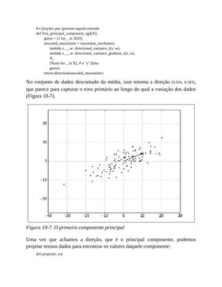 # e funções que ignoram aquela entrada
def first_principal_component_sgd(X):
guess = [1 for _ in X[0]]
unscaled_maximizer = maximize_stochastic(
lambda x, _, w: directional_variance_i(x, w),
lambda x, _, w: directional_variance_gradient_i(x, w),
X,
[None for _ in X], # o "y" falso
guess)
return direction(unscaled_maximizer)
No conjunto de dados descontado da média, isso retorna a direção [0.924, 0.383],
que parece para capturar o eixo primário ao longo do qual a variação dos dados
(Figura 10-7).
Figura 10-7. O primeiro componente principal
Uma vez que achamos a direção, que é o principal componente, podemos
projetar nossos dados para encontrar os valores daquele componente:
def project(v, w):
 