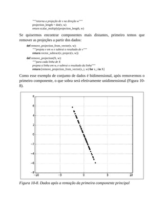 """retorna a projeção de v na direção w"""
projection_length = dot(v, w)
return scalar_multiply(projection_length, w)
Se quisermos encontrar componentes mais distantes, primeiro temos que
remover as projeções a partir dos dados:
def remove_projection_from_vector(v, w):
"""projeta v em w e subtrai o resultado de v"""
return vector_subtract(v, project(v, w))
def remove_projection(X, w):
"""para cada linha de X
projeta a linha em w, e subtrai o resultado da linha"""
return [remove_projection_from_vector(x_i, w) for x_i in X]
Como esse exemplo de conjunto de dados é bidimensional, após removermos o
primeiro componente, o que sobra será efetivamente unidimensional (Figura 10-
8).
Figura 10-8. Dados após a remoção da primeira componente principal
 