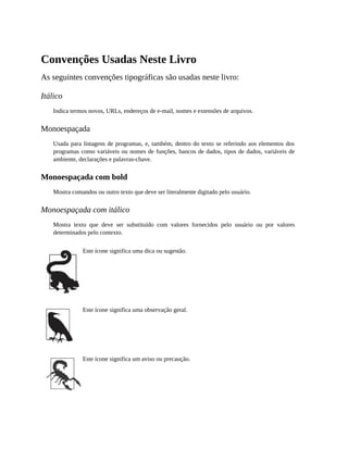 Convenções Usadas Neste Livro
As seguintes convenções tipográficas são usadas neste livro:
Itálico
Indica termos novos, URLs, endereços de e-mail, nomes e extensões de arquivos.
Monoespaçada
Usada para listagens de programas, e, também, dentro do texto se referindo aos elementos dos
programas como variáveis ou nomes de funções, bancos de dados, tipos de dados, variáveis de
ambiente, declarações e palavras-chave.
Monoespaçada com bold
Mostra comandos ou outro texto que deve ser literalmente digitado pelo usuário.
Monoespaçada com itálico
Mostra texto que deve ser substituído com valores fornecidos pelo usuário ou por valores
determinados pelo contexto.
Este ícone significa uma dica ou sugestão.
Este ícone significa uma observação geral.
Este ícone significa um aviso ou precaução.
 