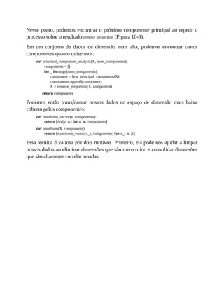 Nesse ponto, podemos encontrar o próximo componente principal ao repetir o
processo sobre o resultado remove_projection (Figura 10-9).
Em um conjunto de dados de dimensão mais alta, podemos encontrar tantos
componentes quanto quisermos:
def principal_component_analysis(X, num_components):
components = []
for _ in range(num_components):
component = first_principal_component(X)
components.append(component)
X = remove_projection(X, component)
return components
Podemos então transformar nossos dados no espaço de dimensão mais baixa
coberto pelos componentes:
def transform_vector(v, components):
return [dot(v, w) for w in components]
def transform(X, components):
return [transform_vector(x_i, components) for x_i in X]
Essa técnica é valiosa por dois motivos. Primeiro, ela pode nos ajudar a limpar
nossos dados ao eliminar dimensões que são mero ruído e consolidar dimensões
que são altamente correlacionadas.
 