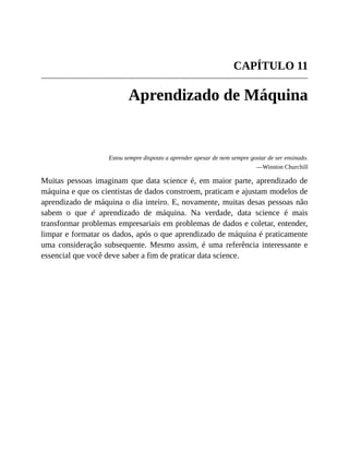 CAPÍTULO 11
Aprendizado de Máquina
Estou sempre disposto a aprender apesar de nem sempre gostar de ser ensinado.
—Winston Churchill
Muitas pessoas imaginam que data science é, em maior parte, aprendizado de
máquina e que os cientistas de dados constroem, praticam e ajustam modelos de
aprendizado de máquina o dia inteiro. E, novamente, muitas desas pessoas não
sabem o que é aprendizado de máquina. Na verdade, data science é mais
transformar problemas empresariais em problemas de dados e coletar, entender,
limpar e formatar os dados, após o que aprendizado de máquina é praticamente
uma consideração subsequente. Mesmo assim, é uma referência interessante e
essencial que você deve saber a fim de praticar data science.
 