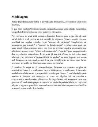 Modelagem
Antes de podemos falar sobre o aprendizado de máquina, precisamos falar sobre
modelos.
O que é um modelo? É simplesmente a especificação de uma relação matemática
(ou probabilística) existente entre variáveis diferentes.
Por exemplo, se você está tentado a levantar dinheiro para o seu site de rede
social, talvez você precise de um modelo de negócios (possivelmente em uma
planilha) que receba entradas como “número de usuários”, “rendimento de
propaganda por usuário” e “número de funcionários” e exiba como saída seu
lucro anual pelos próximos anos. Um livro de receitas implica um modelo que
relaciona entradas como “número de comensais” e “apetite” para as quantidades
dos ingredientes necessários. E, se você já assistiu pôquer na televisão, você
sabe que eles estimam a “probabilidade de ganhar” de cada jogador em tempo
real baseado em um modelo que leva em consideração as cartas que foram
reveladas até então e a distribuição de cartas no baralho.
O modelo de negócios é, provavelmente, baseado em relações simples de
matemática: lucro é o rendimento menos as despesas, o rendimento é soma das
unidades vendidas vezes o preço médio e assim por diante. O modelo do livro de
receitas é baseado em tentativas e erros — alguém foi na cozinha e
experimentou combinações diferentes de ingredientes até encontrar uma que
gostasse. O modelo do pôquer é baseado na teoria da probabilidade, as regras do
pôquer e algumas premissas razoavelmente inócuos sobre o processo aleatório
pelo qual as cartas são distribuídas.
 